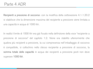 Parte 4 ADR
Recipienti a pressione di soccorso: con la modifica della sottosezione 4.1.1.20.2
si stabilisce che la dimensione massima del recipiente a pressione viene limitata a
una capacità in acqua di 1000 litri.
In realtà il limite di 1000 litri era già fissato nella definizione della voce “recipiente a
pressione di soccorso” del capitolo 1.2. Viene ora stabilito ulteriormente che
qualora più recipienti a pressione, la cui compresenza nell’imballaggio di soccorso
è compatibile, si collochino nello stesso recipiente a pressione di soccorso, la
somma totale delle capacità in acqua dei recipienti a pressione posti non deve
superare 1000 litri.
 