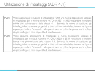 Utilizzazione di imballaggi (ADR 4.1)
P001 Viene aggiunta all’istruzione di imballaggio P001 una nuova disposizione speciale
di imballaggio per le nuove rubriche nn. ONU 3531 e 3533 riguardanti le materie
solide che polimerizzano della classe 4.1. Secondo la nuova disposizione, gli
imballaggi devono essere progettati e fabbricati in modo da lasciare uscire il gas o
vapore per evitare l’accumulo della pressione che potrebbe provocare la rottura
degli imballaggi in caso di perdita di stabilizzazione.
P002 Viene aggiunta all’istruzione di imballaggio la nuova disposizione speciale di
imballaggio per le nuove rubriche nn. ONU 3532 e 3534 riguardanti le materie
liquide che polimerizzano della classe 4.1. Secondo la nuova disposizione, gli
imballaggi devono essere progettati e fabbricati in modo da lasciare uscire il gas o
vapore per evitare l’accumulo della pressione che potrebbe provocare la rottura
degli imballaggi in caso di perdita di stabilizzazione.
 