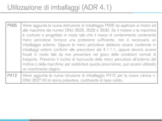 Utilizzazione di imballaggi (ADR 4.1)
P005 Viene aggiunta la nuova distruzione di imballaggio P005 da applicare ai motori ed
alle macchine dei numeri ONU 3528, 3529 e 3530. Se il motore o la macchina
è costruito e progettato in modo tale che il mezzo di contenimento contenente
merci pericolose fornisce una protezione sufficiente, non è necessario un
imballaggio esterno. Oppure le merci pericolose debbono essere contenute in
imballaggi esterni conformi alle prescrizioni del 4.1.1.1, oppure devono essere
fissati in modo tale da non presentare nel gioco delle condizioni normali di
trasporto. Prevenire il rischio di fuoriuscita delle merci pericolose all’esterno del
motore o della macchina: per soddisfare questa prescrizione, può essere utilizzato
un rivestimento stagno.
P412 Viene aggiunta la nuova istruzione di imballaggio P412 per la nuova rubrica n.
ONU 3527 Kit di resina poliestere, costituente di base solido.
 