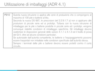Utilizzazione di imballaggi (ADR 4.1)
P910 Questa nuova istruzione si applica alle serie di produzione che si compongono al
massimo di 100 pile e batterie al litio.
Secondo la nuova DS 667, le prescrizioni del 2.2.9.1.7 a) non si applicano alle
produzioni di piccole serie ed ai prototipi. Tuttavia con la nuova istruzione di
imballaggio per le pile o batterie prodotte in piccole serie ed i prototipi, vengono
comunque stabilite condizioni di imballaggio specifiche. Gli imballaggi devono
soddisfare le disposizioni generali delle sezioni 4.1.1 e 4.1.3 ed il livello di prova
del GI II, oltre ad alcune condizioni particolari.
Se autorizzate dall’autorità competente, le batterie o l’equipaggiamento possono
essere trasportati non imballate nelle condizioni specificate dall’autorità stessa.
Sempre i terminali delle pile e batterei devono essere protetti contro il corto
circuito.
 