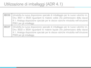 Utilizzazione di imballaggi (ADR 4.1)
IBC03 Introdotta la nuova disposizione speciale di imballaggio per le nuove rubriche nn.
Onu 3531 e 3533 riguardanti le materie solide che polimerizzano della classe
4.1. Analoga disposizione speciale per le stesse rubriche introdotta nell’istruzione
P001 per gli imballaggi.
IBC07 Introdotta la nuova disposizione speciale di imballaggio per le nuove rubriche nn.
Onu 3532 e 3534 riguardanti le materie liquide che polimerizzano della classe
4.1. Analoga disposizione speciale per le stesse rubriche introdotta nell’istruzione
P002 per gli imballaggi.
 