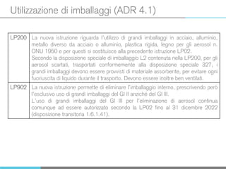 Utilizzazione di imballaggi (ADR 4.1)
LP200 La nuova istruzione riguarda l’utilizzo di grandi imballaggi in acciaio, alluminio,
metallo diverso da acciaio o alluminio, plastica rigida, legno per gli aerosol n.
ONU 1950 e per questi si sostituisce alla precedente istruzione LP02.
Secondo la disposizione speciale di imballaggio L2 contenuta nella LP200, per gli
aerosol scartati, trasportati conformemente alla disposizione speciale 327, i
grandi imballaggi devono essere provvisti di materiale assorbente, per evitare ogni
fuoriuscita di liquido durante il trasporto. Devono essere inoltre ben ventilati.
LP902 La nuova istruzione permette di eliminare l’imballaggio interno, prescrivendo però
l’esclusivo uso di grandi imballaggi del GI II anziché del GI III.
L’uso di grandi imballaggi del GI III per l’eliminazione di aerosol continua
comunque ad essere autorizzato secondo la LP02 fino al 31 dicembre 2022
(disposizione transitoria 1.6.1.41).
 