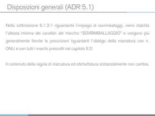Disposizioni generali (ADR 5.1)
Nella sottosezione 5.1.2.1 riguardante l’impiego di sovrimballaggi, viene stabilita
l’altezza minima dei caratteri del marchio “SOVRIMBALLAGGIO” e vengono più
generalmente fornite le prescrizioni riguardanti l’obbligo della marcatura con n.
ONU e con tutti i marchi prescritti nel capitolo 5.2.
Il contenuto della regola di marcatura ed etichettatura sostanzialmente non cambia.
 