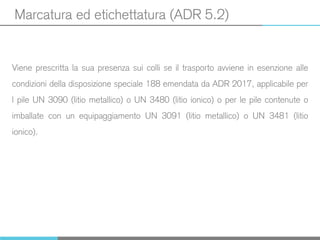 Marcatura ed etichettatura (ADR 5.2)
Viene prescritta la sua presenza sui colli se il trasporto avviene in esenzione alle
condizioni della disposizione speciale 188 emendata da ADR 2017, applicabile per
l pile UN 3090 (litio metallico) o UN 3480 (litio ionico) o per le pile contenute o
imballate con un equipaggiamento UN 3091 (litio metallico) o UN 3481 (litio
ionico).
 