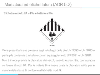 Marcatura ed etichettatura (ADR 5.2)
Etichetta modello 9A – Pile e batterie al litio
Viene prescritta la sua presenza sugli imballaggi delle pile UN 3090 o UN 3480 o
per le pile contenute o imballate con un equipaggiamento UN 3091 o UN 3481.
Non è invece prevista la placcatura dei veicoli, quando è prescritta, con la placca
conforme al mod. 9A. Per le materie 9 va invece usata la placcatura valida per le
materie della classe 9, conforme all’etichetta mod. 9.
 