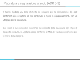 Placcatura e segnalazione arancio (ADR 5.3)
Il nuovo modello 9A della etichetta da utilizzare per la segnalazione dei colli
contenenti pile o batterie al litio contenute o meno in equipaggiamenti, non va
utilizzato per la placcatura.
Sui veicoli o sui contenitori, ricorrendo la necessità della placcatura per il tipo di
trasporto eseguito, va usata la placca conforme al Mod. 9, valida generalmente per
le merci della classe 9.
 
