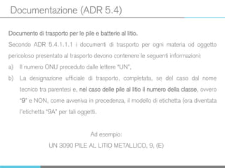 Documentazione (ADR 5.4)
Documento di trasporto per le pile e batterie al litio.
Secondo ADR 5.4.1.1.1 i documenti di trasporto per ogni materia od oggetto
pericoloso presentato al trasporto devono contenere le seguenti informazioni:
a) Il numero ONU preceduto dalle lettere “UN”,
b) La designazione ufficiale di trasporto, completata, se del caso dal nome
tecnico tra parentesi e, nel caso delle pile al litio il numero della classe, ovvero
“9” e NON, come avveniva in precedenza, il modello di etichetta (ora diventata
l’etichetta “9A” per tali oggetti.
Ad esempio:
UN 3090 PILE AL LITIO METALLICO, 9, (E)
 