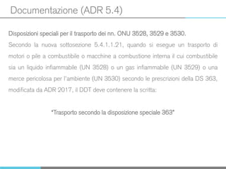 Documentazione (ADR 5.4)
Disposizioni speciali per il trasporto dei nn. ONU 3528, 3529 e 3530.
Secondo la nuova sottosezione 5.4.1.1.21, quando si esegue un trasporto di
motori o pile a combustibile o macchine a combustione interna il cui combustibile
sia un liquido infiammabile (UN 3528) o un gas infiammabile (UN 3529) o una
merce pericolosa per l’ambiente (UN 3530) secondo le prescrizioni della DS 363,
modificata da ADR 2017, il DDT deve contenere la scritta:
“Trasporto secondo la disposizione speciale 363”
 