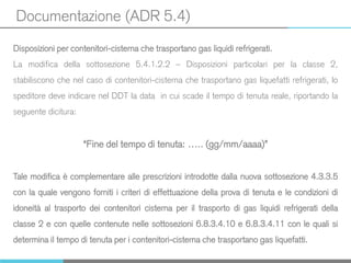 Documentazione (ADR 5.4)
Disposizioni per contenitori-cisterna che trasportano gas liquidi refrigerati.
La modifica della sottosezione 5.4.1.2.2 – Disposizioni particolari per la classe 2,
stabiliscono che nel caso di contenitori-cisterna che trasportano gas liquefatti refrigerati, lo
speditore deve indicare nel DDT la data in cui scade il tempo di tenuta reale, riportando la
seguente dicitura:
“Fine del tempo di tenuta: ….. (gg/mm/aaaa)”
Tale modifica è complementare alle prescrizioni introdotte dalla nuova sottosezione 4.3.3.5
con la quale vengono forniti i criteri di effettuazione della prova di tenuta e le condizioni di
idoneità al trasporto dei contenitori cisterna per il trasporto di gas liquidi refrigerati della
classe 2 e con quelle contenute nelle sottosezioni 6.8.3.4.10 e 6.8.3.4.11 con le quali si
determina il tempo di tenuta per i contenitori-cisterna che trasportano gas liquefatti.
 
