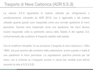 Trasporto di Neve Carbonica (ADR 5.5.3)
La sezione 5.5.3 riguardante le materie utilizzate per refrigerazione o
condizionamento, introdotte da ADR 2013, non è applicabile a tali materie
utilizzate quando queste sono trasportate come una normale spedizione di merci
pericolose. Quando sono trasportate come una spedizione, tali merci devono
essere trasportate sotto la pertinente rubrica della Tabella A del capitolo 3.2,
conformemente alle condizioni di trasporto stabilite nella tabella.
Con le modifiche introdotte, fa ora eccezione il trasporto di neve carbonica n. ONU
1845, che può avvenire alle condizioni della sottosezione, anche quando si tratta di
una spedizione di merci pericolose. La segnalazione specifica prevista per tali
merci, non è richiesta se il trasporto avviene in veicoli ben ventilati (così definiti
secondo la nota di 5.5.3.3.3).
 