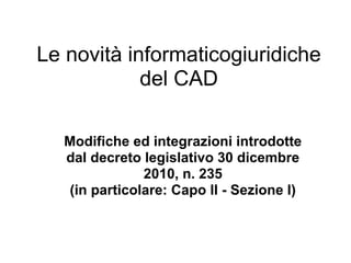 Le novità informaticogiuridiche
            del CAD

  Modifiche ed integrazioni introdotte
  dal decreto legislativo 30 dicembre
              2010, n. 235
  (in particolare: Capo II - Sezione I)
 