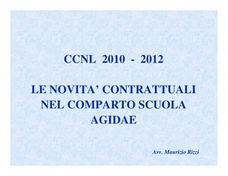 CCNL 2010 - 2012

LE NOVITA’ CONTRATTUALI
 NEL COMPARTO SCUOLA
        AGIDAE

                  Avv. Maurizio Rizzi
 