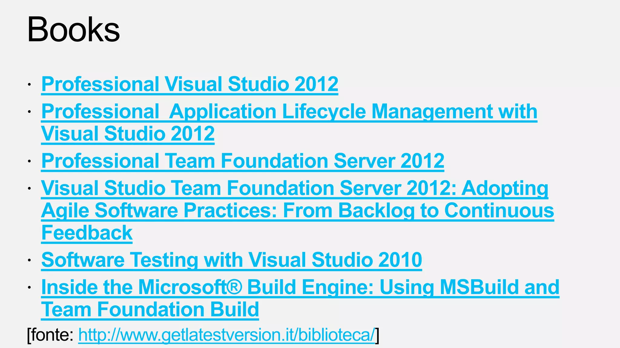 Professional Visual Studio 2012
Professional Application Lifecycle Management with
Visual Studio 2012
Professional Team Foundation Server 2012
Visual Studio Team Foundation Server 2012: Adopting
Agile Software Practices: From Backlog to Continuous
Feedback
Software Testing with Visual Studio 2010
Inside the Microsoft® Build Engine: Using MSBuild and
Team Foundation Build
http://www.getlatestversion.it/biblioteca/