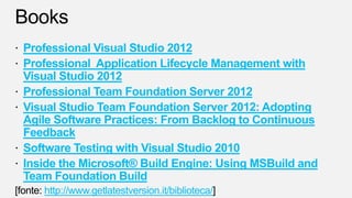 Professional Visual Studio 2012
Professional Application Lifecycle Management with
Visual Studio 2012
Professional Team Foundation Server 2012
Visual Studio Team Foundation Server 2012: Adopting
Agile Software Practices: From Backlog to Continuous
Feedback
Software Testing with Visual Studio 2010
Inside the Microsoft® Build Engine: Using MSBuild and
Team Foundation Build
   http://www.getlatestversion.it/biblioteca/
 