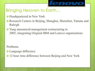 Bringing Heaven to Earth… Headquartered in New York Research Centers in Beijing, Shanghai, Shenzhen, Yamato and RaleighYang announced management restructuring in 2005, integrating Original IBM and Lenovo organizationsProblemsLanguage difference12 hour time difference between Beijing and New York