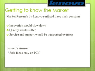 Getting to know the MarketMarket Research by Lenovo surfaced three main concerns Innovation would slow downQuality would sufferService and support would be outsourced overseasLenovo’s Answer “Sole focus only on PCs”