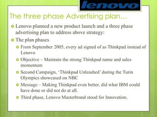 The three phase Advertising plan…Lenovo planned a new product launch and a three phase advertising plan to address above strategy: The plan phasesFrom September 2005, every ad signed of as Thinkpad instead of LenovoObjective – Maintain the strong Thinkpad name and sales momentumSecond Campaign, ‘Thinkpad Unleashed’ during the Turin Olympics showcased on NBCMessage – Making Thinkpad even better, did what IBM could have done or did not do at all.Third phase, Lenovo Masterbrand stood for Innovation. 
