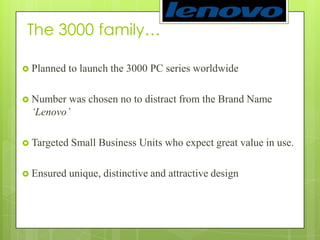 The 3000 family… Planned to launch the 3000 PC series worldwideNumber was chosen no to distract from the Brand Name ‘Lenovo’Targeted Small Business Units who expect great value in use.Ensured unique, distinctive and attractive design 