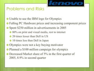 Problems and RisksUnable to use the IBM logo for OlympicsFalling PC Hardware prices and increasing component pricesSpent $250 million in advertisements in 200580% on print and visual media, rest to internet     20 times lesser than Dell in US10 times less than Dell in JapanOlympics were not a key buying motivatorPlanned a $100 million campaign for olympicsDecreased Market share of 5% in the first quarter of 2005, 8.9% in second quarter