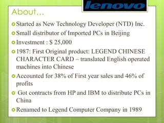 About… Started as New Technology Developer (NTD) Inc. Small distributor of Imported PCs in BeijingInvestment : $ 25,0001987: First Original product: LEGEND CHINESE CHARACTER CARD – translated English operated machines into ChineseAccounted for 38% of First year sales and 46% of profitsGot contracts from HP and IBM to distribute PCs in ChinaRenamed to Legend Computer Company in 1989