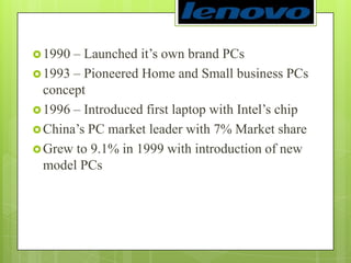 1990 – Launched it’s own brand PCs 1993 – Pioneered Home and Small business PCs concept1996 – Introduced first laptop with Intel’s chipChina’s PC market leader with 7% Market shareGrew to 9.1% in 1999 with introduction of new model PCs