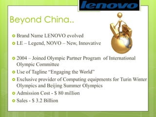 Beyond China.. Brand Name LENOVO evolvedLE – Legend, NOVO – New, Innovative2004 – Joined Olympic Partner Program  of International Olympic Committee Use of Tagline “Engaging the World”Exclusive provider of Computing equipments for Turin Winter Olympics and Beijing Summer OlympicsAdmission Cost - $ 80 millionSales - $ 3.2 Billion