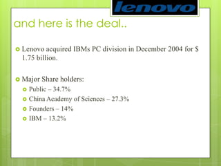 and here is the deal.. Lenovo acquired IBMs PC division in December 2004 for $ 1.75 billion. Major Share holders: Public – 34.7%China Academy of Sciences – 27.3%Founders – 14%IBM – 13.2% 