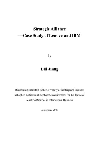 Strategic Alliance
   —Case Study of Lenovo and IBM



                                By



                         Lili Jiang



Dissertation submitted to the University of Nottingham Business
School, in partial fulfillment of the requirements for the degree of
           Master of Science in International Business


                         September 2007
 