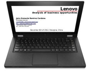 Lenovo
                          Analysis of business opportunities

Jairo Enrnesto Ramirez Cardona
Strategy analyst
co.linkedin.com/in/jairoramirez
jerc_colombia@hotmail.com
+8613162417851 (mobile)
jerc_colombia (Skype)


                    December 6th of 2012, Shanghai, China
 
