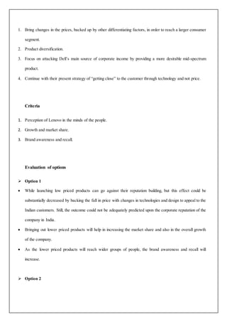 1. Bring changes in the prices, backed up by other differentiating factors, in order to reach a larger consumer
segment.
2. Product diversification.
3. Focus on attacking Dell’s main source of corporate income by providing a more desirable mid-spectrum
product.
4. Continue with their present strategy of “getting close” to the customer through technology and not price.
Criteria
1. Perception of Lenovo in the minds of the people.
2. Growth and market share.
3. Brand awareness and recall.
Evaluation of options
 Option 1
 While launching low priced products can go against their reputation building, but this effect could be
substantially decreased by backing the fall in price with changes in technologies and design to appeal to the
Indian customers. Still, the outcome could not be adequately predicted upon the corporate reputation of the
company in India.
 Bringing out lower priced products will help in increasing the market share and also in the overall growth
of the company.
 As the lower priced products will reach wider groups of people, the brand awareness and recall will
increase.
 Option 2
 