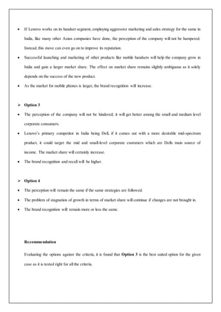  If Lenovo works on its handset segment, employing aggressive marketing and sales strategy for the same in
India, like many other Asian companies have done, the perception of the company will not be hampered.
Instead, this move can even go on to improve its reputation.
 Successful launching and marketing of other products like mobile handsets will help the company grow in
India and gain a larger market share. The effect on market share remains slightly ambiguous as it solely
depends on the success of the new product.
 As the market for mobile phones is larger, the brand recognition will increase.
 Option 3
 The perception of the company will not be hindered; it will get better among the small and medium level
corporate consumers.
 Lenovo’s primary competitor in India being Dell, if it comes out with a more desirable mid-spectrum
product, it could target the mid and small-level corporate customers which are Dells main source of
income. The market share will certainly increase.
 The brand recognition and recall will be higher.
 Option 4
 The perception will remain the same if the same strategies are followed.
 The problem of stagnation of growth in terms of market share will continue if changes are not brought in.
 The brand recognition will remain more or less the same.
Recommendation
Evaluating the options against the criteria, it is found that Option 3 is the best suited option for the given
case as it is tested right for all the criteria.
 