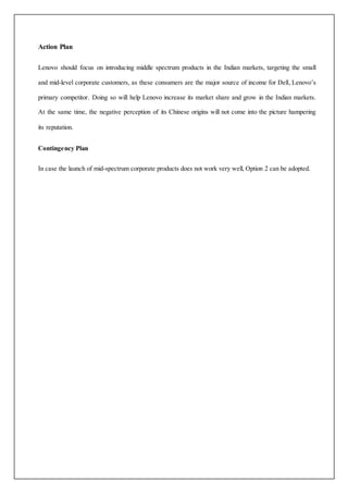Action Plan
Lenovo should focus on introducing middle spectrum products in the Indian markets, targeting the small
and mid-level corporate customers, as these consumers are the major source of income for Dell, Lenovo’s
primary competitor. Doing so will help Lenovo increase its market share and grow in the Indian markets.
At the same time, the negative perception of its Chinese origins will not come into the picture hampering
its reputation.
Contingency Plan
In case the launch of mid-spectrum corporate products does not work very well, Option 2 can be adopted.
 