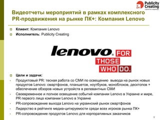 Видеотчеты мероприятий в рамках комплексного PR-продвижения на рынке ПК+: Компания Lenovo 
Клиент: Компания Lenovo 
Исполнитель: Publicity Creating 
Цели и задачи: 
•Продуктовый PR: тесная работа со СМИ по освещению вывода на рынок новых продуктов Lenovo: смартфонов, планшетов, ноутбуков, моноблоков, десктопов + обеспечение обзоров новых устройств в релевантных СМИ 
•Своевременное и полное освещение событий компании Lenovo в Украине и мире, PR первого лица компании Lenovo в Украине 
•PR-сопровождение выхода Lenovo на украинский рынок смартфонов 
•Лидерство в рейтинге медиа-цитируемости среди всех игроков рынка ПК+ 
•PR-сопровождение продуктов Lenovo для корпоративных заказчиков 
1  