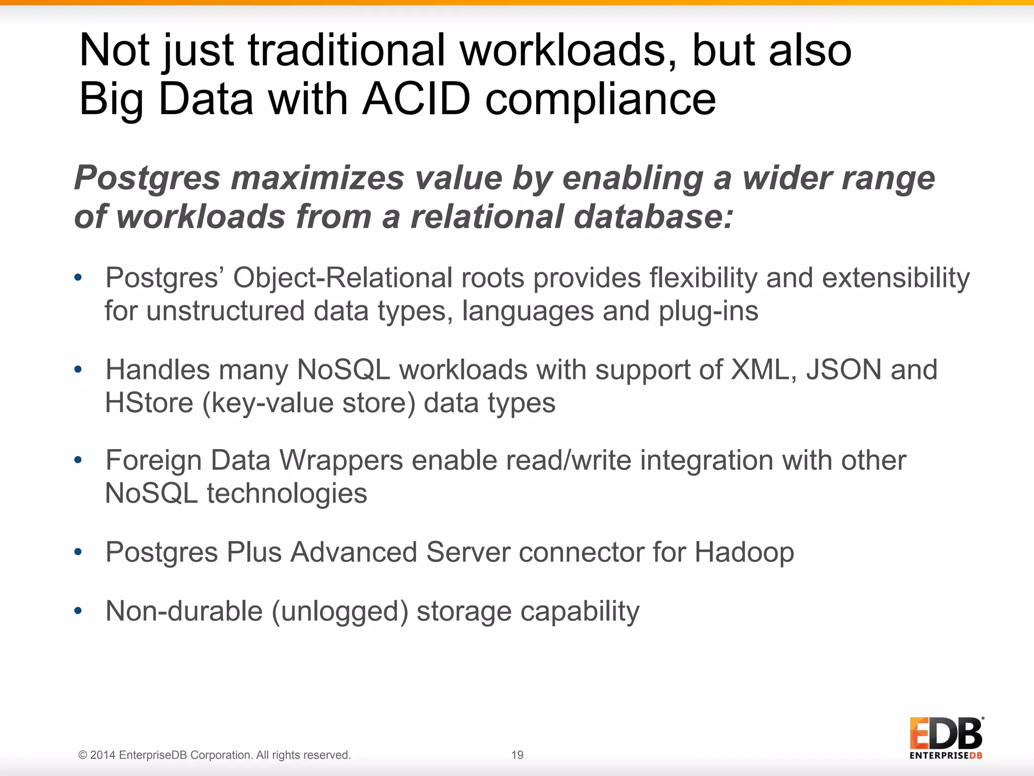 © 2014 EnterpriseDB Corporation. All rights reserved. 19 Postgres maximizes value by enabling a wider range of workloads from a relational database: •  Postgres’ Object-Relational roots provides flexibility and extensibility for unstructured data types, languages and plug-ins •  Handles many NoSQL workloads with support of XML, JSON and HStore (key-value store) data types •  Foreign Data Wrappers enable read/write integration with other NoSQL technologies •  Postgres Plus Advanced Server connector for Hadoop •  Non-durable (unlogged) storage capability Not just traditional workloads, but also Big Data with ACID compliance 