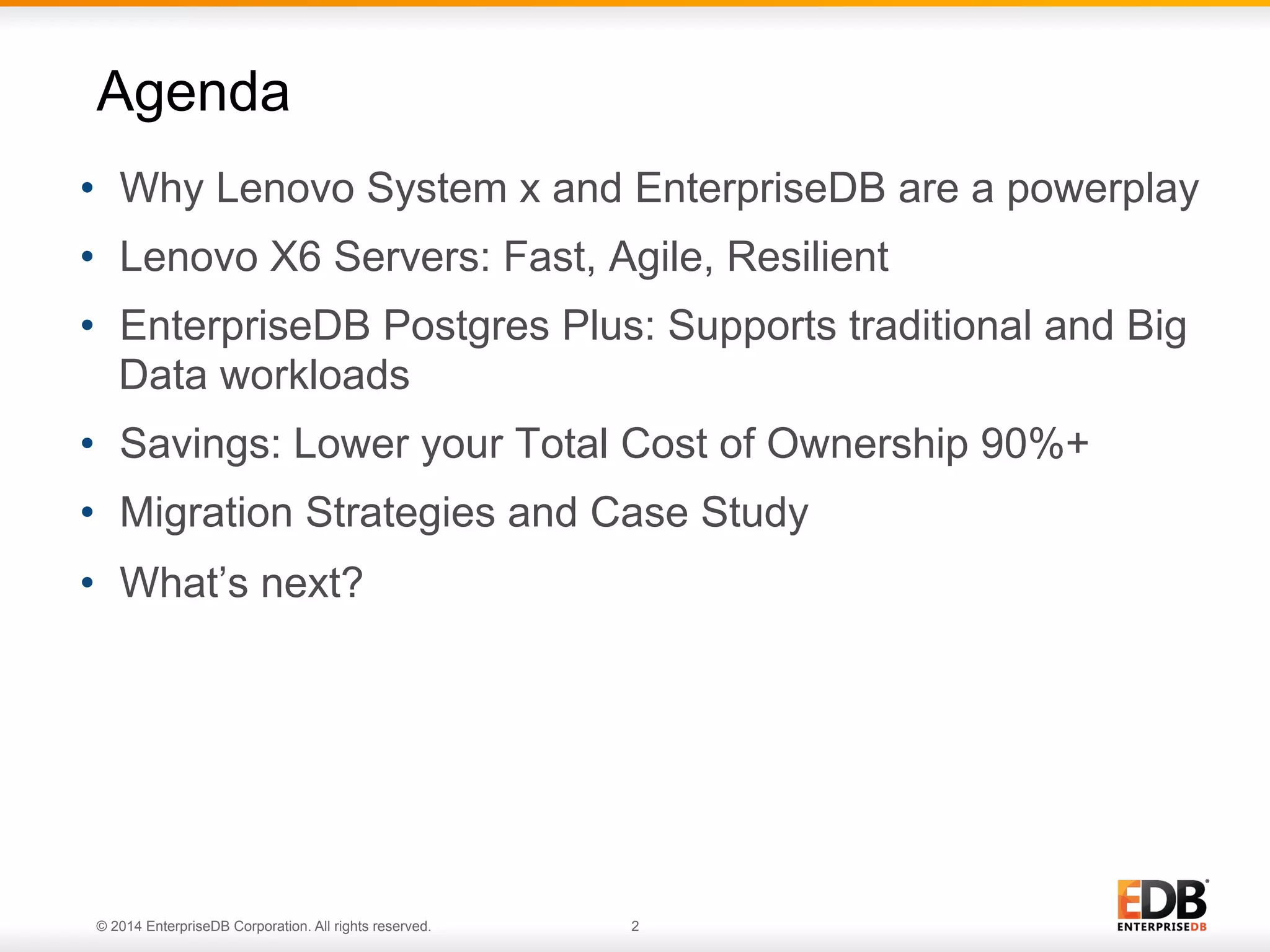 © 2014 EnterpriseDB Corporation. All rights reserved. 2 •  Why Lenovo System x and EnterpriseDB are a powerplay •  Lenovo X6 Servers: Fast, Agile, Resilient •  EnterpriseDB Postgres Plus: Supports traditional and Big Data workloads •  Savings: Lower your Total Cost of Ownership 90%+ •  Migration Strategies and Case Study •  What’s next? Agenda 