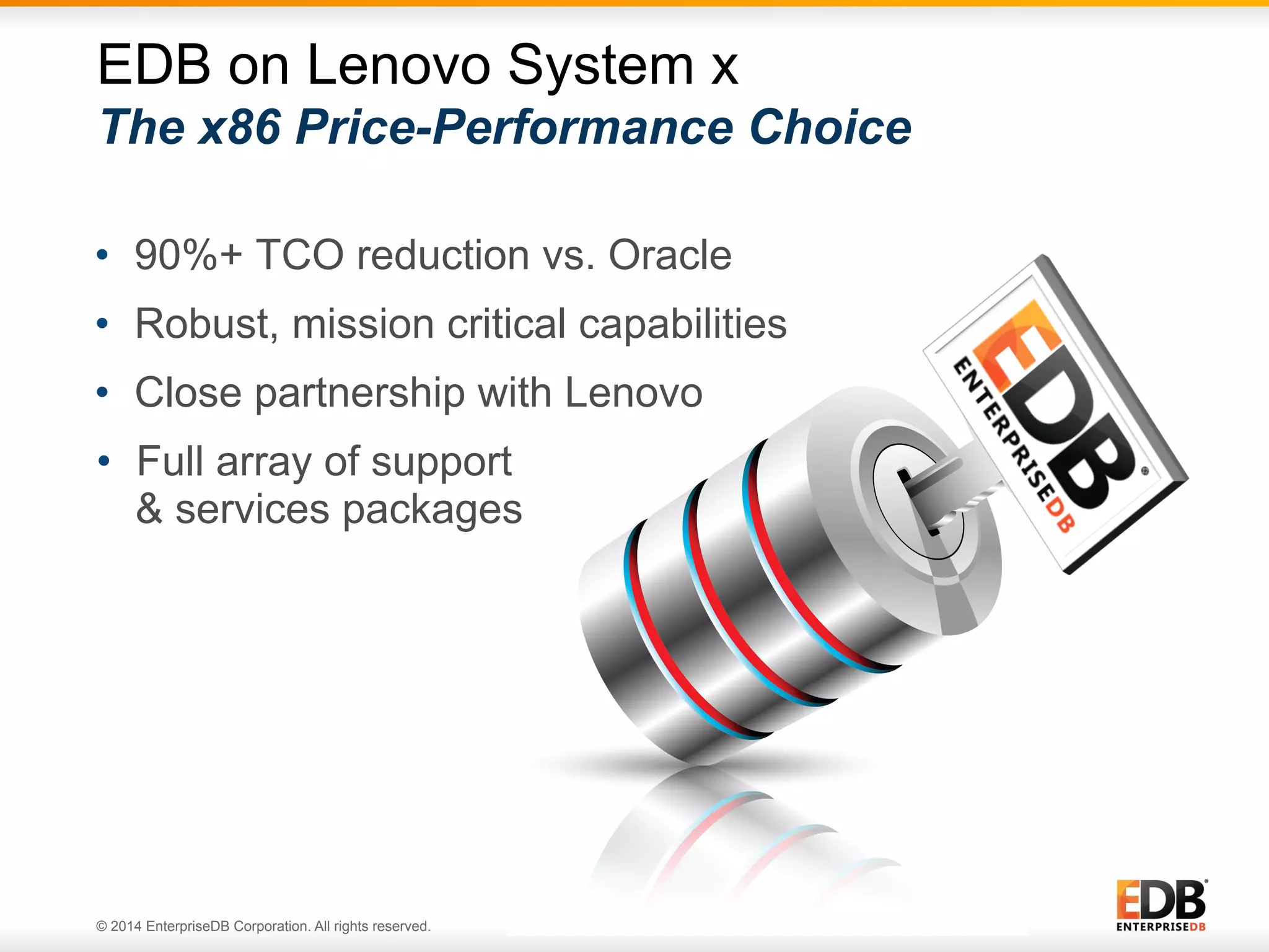 © 2014 EnterpriseDB Corporation. All rights reserved. 26 •  90%+ TCO reduction vs. Oracle •  Robust, mission critical capabilities •  Close partnership with Lenovo •  Full array of support & services packages EDB on Lenovo System x The x86 Price-Performance Choice 