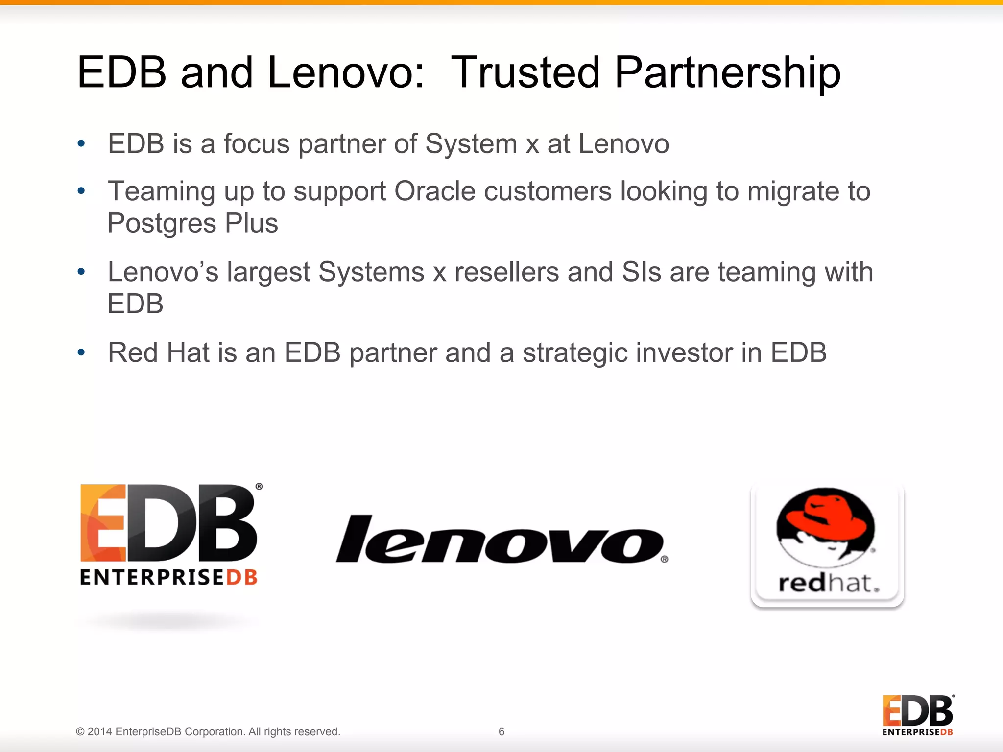 © 2014 EnterpriseDB Corporation. All rights reserved. 6 •  EDB is a focus partner of System x at Lenovo •  Teaming up to support Oracle customers looking to migrate to Postgres Plus •  Lenovo’s largest Systems x resellers and SIs are teaming with EDB •  Red Hat is an EDB partner and a strategic investor in EDB EDB and Lenovo: Trusted Partnership 
