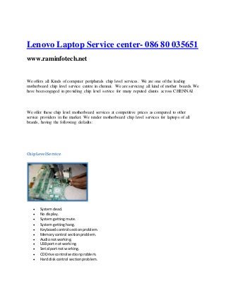 Lenovo Laptop Service center- 086 80 035651
www.raminfotech.net
We offers all Kinds of computer peripherals chip level services. We are one of the leading
motherboard chip level service centre in chennai. We are servicing all kind of mother boards. We
have been engaged in providing chip level service for many reputed clients across CHENNAI
We offer these chip level motherboard services at competitive prices as compared to other
service providers in the market. We render motherboard chip level services for laptops of all
brands, having the following defaults:
ChipLevel Service
 Systemdead.
 No display.
 Systemgettingmute.
 Systemgettinghang.
 Keyboardcontrol sectionproblem.
 Memorycontrol sectionproblem.
 Audionotworking.
 USB port not working.
 Serial portnot working.
 CD Drive control sectionproblem.
 Hard diskcontrol sectionproblem.
 