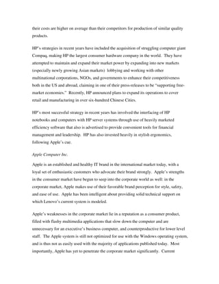 their costs are higher on average than their competitors for production of similar quality
products.
HP’s strategies in recent years have included the acquisition of struggling computer giant
Compaq, making HP the largest consumer hardware company in the world. They have
attempted to maintain and expand their market power by expanding into new markets
(especially newly growing Asian markets) lobbying and working with other
multinational corporations, NGOs, and governments to enhance their competitiveness
both in the US and abroad, claiming in one of their press-releases to be “supporting free-
market economies.” Recently, HP announced plans to expand its operations to cover
retail and manufacturing in over six-hundred Chinese Cities.
HP’s most successful strategy in recent years has involved the interfacing of HP
notebooks and computers with HP server systems through use of heavily marketed
efficiency software that also is advertised to provide convenient tools for financial
management and leadership. HP has also invested heavily in stylish ergonomics,
following Apple’s cue.
Apple Computer Inc.
Apple is an established and healthy IT brand in the international market today, with a
loyal set of enthusiastic customers who advocate their brand strongly. Apple’s strengths
in the consumer market have begun to seep into the corporate world as well: in the
corporate market, Apple makes use of their favorable brand perception for style, safety,
and ease of use. Apple has been intelligent about providing solid technical support on
which Lenovo’s current system is modeled.
Apple’s weaknesses in the corporate market lie in a reputation as a consumer product,
filled with flashy multimedia applications that slow down the computer and are
unnecessary for an executive’s business computer, and counterproductive for lower level
staff. The Apple system is still not optimized for use with the Windows operating system,
and is thus not as easily used with the majority of applications published today. Most
importantly, Apple has yet to penetrate the corporate market significantly. Current
 