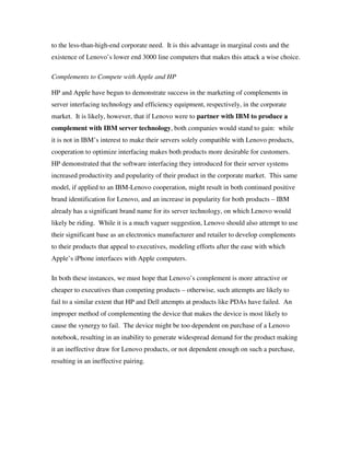 to the less-than-high-end corporate need. It is this advantage in marginal costs and the
existence of Lenovo’s lower end 3000 line computers that makes this attack a wise choice.
Complements to Compete with Apple and HP
HP and Apple have begun to demonstrate success in the marketing of complements in
server interfacing technology and efficiency equipment, respectively, in the corporate
market. It is likely, however, that if Lenovo were to partner with IBM to produce a
complement with IBM server technology, both companies would stand to gain: while
it is not in IBM’s interest to make their servers solely compatible with Lenovo products,
cooperation to optimize interfacing makes both products more desirable for customers.
HP demonstrated that the software interfacing they introduced for their server systems
increased productivity and popularity of their product in the corporate market. This same
model, if applied to an IBM-Lenovo cooperation, might result in both continued positive
brand identification for Lenovo, and an increase in popularity for both products – IBM
already has a significant brand name for its server technology, on which Lenovo would
likely be riding. While it is a much vaguer suggestion, Lenovo should also attempt to use
their significant base as an electronics manufacturer and retailer to develop complements
to their products that appeal to executives, modeling efforts after the ease with which
Apple’s iPhone interfaces with Apple computers.
In both these instances, we must hope that Lenovo’s complement is more attractive or
cheaper to executives than competing products – otherwise, such attempts are likely to
fail to a similar extent that HP and Dell attempts at products like PDAs have failed. An
improper method of complementing the device that makes the device is most likely to
cause the synergy to fail. The device might be too dependent on purchase of a Lenovo
notebook, resulting in an inability to generate widespread demand for the product making
it an ineffective draw for Lenovo products, or not dependent enough on such a purchase,
resulting in an ineffective pairing.
 