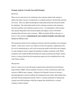 Strategic Analysis: Currently Successful Strategies
Marketing
There are two main focuses for marketing to the corporate market, both seeking to
address the major concerns of corporations in computer purchases: functionality and need
for service. These are addressed through the relationship model and transaction model
for marketing. The relationship model involves retaining customers with continuous
innovative products and satisfying customer service – by maintaining a solid customer
base and providing them with consistent quality and support, Lenovo will build a
reputation that will earn it more customers. IBM consistently did this in the past, so
Lenovo’s first concern is maintaining the same standard of quality, innovation and
service that IBM provided.
The transaction model involves making new business deals by spreading to new potential
markets. In this sense, Lenovo uses China as its base for expansion, capitalizing on the
low cost of manufacturing as well as the fast-growing market which allows the company
to create enough revenue to support development in markets around the world. While
companies such as Dell and Hewlett-Packard are trying to penetrate the Chinese market,
Lenovo is trying to break into the international market out of an established base in the
wide Chinese market.
Management
Lenovo’s major move to provide proper organized and experienced involved hiring a
large number of IBM’s former notebook executives in order to transfer the culture and
structure of IBM in their company. Chairman Liu Chuanzhi is known for having a
thorough approach to decision making. His management team studies other leading firms
and reads foreign management journals. There is a strong commitment to learning and
copying successful techniques within the company that should lead to a versatile
company in future climates.
 