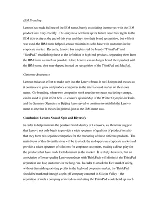 IBM Branding
Lenovo has made full use of the IBM name, barely associating themselves with the IBM
product until very recently. This may have set them up for failure once their rights to the
IBM title expire at the end of this year and they lose their brand recognition, but while it
was used, the IBM name helped Lenovo maintain its solid base with customers in the
corporate market. Recently, Lenovo has emphasized the brands “ThinkPad” and
“IdeaPad,” establishing these as the definition in high-end products, separating them from
the IBM name as much as possible. Once Lenovo can no longer brand their product with
the IBM name, they may depend instead on recognition of the ThinkPad and IdeaPad.
Customer Awareness
Lenovo makes an effort to make sure that the Lenovo brand is well known and trusted as
it continues to grow and produce computers in the international market on their own
name. Co-branding, where two companies work together to create marketing synergy,
can be used to great effect here – Lenovo’s sponsorship of the Winter Olympics in Turin
and the Summer Olympics in Beijing have served to continue to establish the Lenovo
name as one that is trusted in general, just as the IBM name was.
Conclusion: Lenovo Should Split and Diversify
In order to help maintain the positive brand identity of Lenovo’s, we therefore suggest
that Lenovo not only begin to provide a wide spectrum of qualities of product but also
that they form two separate companies for the marketing of these different products. The
main focus of this diversification will be to attack the mid-spectrum corporate market and
provide a wider spectrum of solutions for corporate customers, making a direct play for
the products that have made Dell dominant in the market. It is likely, however, that an
association of lower-quality Lenovo products with ThinkPads will diminish the ThinkPad
reputation and lose customers in the long run. In order to attack the Dell market safely,
without diminishing existing profits in the high-end corporate market, the ThinkPad
should be marketed through a spin-off company centered in Silicon Valley – the
reputation of such a company centered on marketing the ThinkPad would hold up much
 