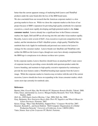 better than the current apparent strategy of marketing both Lenovo and ThinkPad
products under the same brand after the loss of the IBM brand name.
We also concluded from our research that the American corporate market is a slow
growing market to focus on. While we chose the corporate market as the focus of our
project because of IBM’s reputation for providing high quality notebooks for corporate
executives, a much more rapidly developing and high-potential market is the Asian
consumer market. Lenovo already has a significant base in the Chinese consumer
market, but Apple, Dell and HP are all moving into this and other Asian markets rapidly.
Recently, Lenovo stole several of Dell’s Asia executives to prevent competition for the
market, and the introduction of Dell’s IdeaPad system, a high quality ThinkPad like
notebook that rivals Apple for multimedia and personal uses seems to be Lenovo’s
strategy for the consumer market. Lenovo brands new IdeaPads and ThinkPads with
neither the IBM nor the Lenovo logos, though new users have already complained that
the IBM logo is conspicuous in its absence on these new systems.
In the corporate market, Lenovo therefore should focus on attacking Dell’s main source
of corporate income by providing a more desirable mid-spectrum product under the
Lenovo branding, and maintain its high quality executive reputation by continuing to
provide the most features under a ThinkPad branding kept separate from the Lenovo
image. While the corporate market in America may revitalize with the end of the current
recession, Lenovo should also focus on expanding in the Asian consumer market, which
seems most ripe currently for notebook sales.
References
Barrett, John. Growth Slips, But Worldwide PC Shipments Remain Healthy. Tekrati. 2008.
Chen, Grace, and Jasmine Lu. Lenovo. Morgan Stanley Research. New York: Morgan
Stanley, 2008.
Dell, Inc. 2008 Equity Analyst Meeting. 3 Apr. 2008, Dell, Inc. 2008.
Gray, Benjamin. How Enterprise Buyers Rate Their PC Suppliers and What It Means for
Future Purchases. Forrester. 2007.
Keiser, Gregg. "Macs Take Reliability, Support Prize." Computer World Oct. 2007.
Kraemer, Kenneth L., and Jason Dedrick. "Dell Computer: Organization of a Global
Production Network." University of California, Irvine: CRITO (2001).
Yates, Simon. State of the Corporate PC Market. Forrester.
 