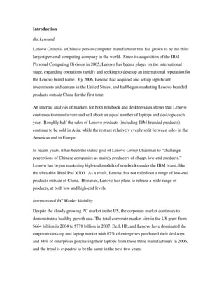 Introduction
Background
Lenovo Group is a Chinese person computer manufacturer that has grown to be the third
largest personal computing company in the world. Since its acquisition of the IBM
Personal Computing Division in 2005, Lenovo has been a player on the international
stage, expanding operations rapidly and seeking to develop an international reputation for
the Lenovo brand name. By 2006, Lenovo had acquired and set up significant
investments and centers in the United States, and had begun marketing Lenovo branded
products outside China for the first time.
An internal analysis of markets for both notebook and desktop sales shows that Lenovo
continues to manufacture and sell about an equal number of laptops and desktops each
year. Roughly half the sales of Lenovo products (including IBM branded products)
continue to be sold in Asia, while the rest are relatively evenly split between sales in the
Americas and in Europe.
In recent years, it has been the stated goal of Lenovo Group Chairman to “challenge
perceptions of Chinese companies as mainly producers of cheap, low-end products.”
Lenovo has begun marketing high-end models of notebooks under the IBM brand, like
the ultra-thin ThinkPad X300. As a result, Lenovo has not rolled out a range of low-end
products outside of China. However, Lenovo has plans to release a wide range of
products, at both low and high-end levels.
International PC Market Viability
Despite the slowly growing PC market in the US, the corporate market continues to
demonstrate a healthy growth rate. The total corporate market size in the US grew from
$664 billion in 2004 to $778 billion in 2007. Dell, HP, and Lenovo have dominated the
corporate desktop and laptop market with 87% of enterprises purchased their desktops
and 84% of enterprises purchasing their laptops from these three manufacturers in 2006,
and the trend is expected to be the same in the next two years.
 
