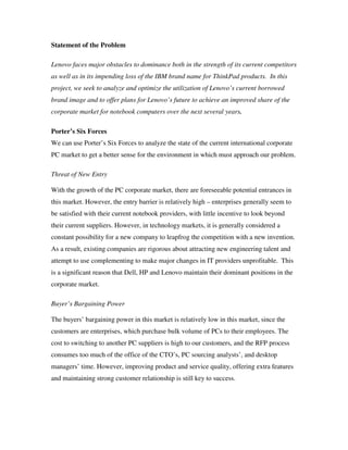 Statement of the Problem
Lenovo faces major obstacles to dominance both in the strength of its current competitors
as well as in its impending loss of the IBM brand name for ThinkPad products. In this
project, we seek to analyze and optimize the utilization of Lenovo’s current borrowed
brand image and to offer plans for Lenovo’s future to achieve an improved share of the
corporate market for notebook computers over the next several years.
Porter’s Six Forces
We can use Porter’s Six Forces to analyze the state of the current international corporate
PC market to get a better sense for the environment in which must approach our problem.
Threat of New Entry
With the growth of the PC corporate market, there are foreseeable potential entrances in
this market. However, the entry barrier is relatively high – enterprises generally seem to
be satisfied with their current notebook providers, with little incentive to look beyond
their current suppliers. However, in technology markets, it is generally considered a
constant possibility for a new company to leapfrog the competition with a new invention.
As a result, existing companies are rigorous about attracting new engineering talent and
attempt to use complementing to make major changes in IT providers unprofitable. This
is a significant reason that Dell, HP and Lenovo maintain their dominant positions in the
corporate market.
Buyer’s Bargaining Power
The buyers’ bargaining power in this market is relatively low in this market, since the
customers are enterprises, which purchase bulk volume of PCs to their employees. The
cost to switching to another PC suppliers is high to our customers, and the RFP process
consumes too much of the office of the CTO’s, PC sourcing analysts’, and desktop
managers’ time. However, improving product and service quality, offering extra features
and maintaining strong customer relationship is still key to success.
 