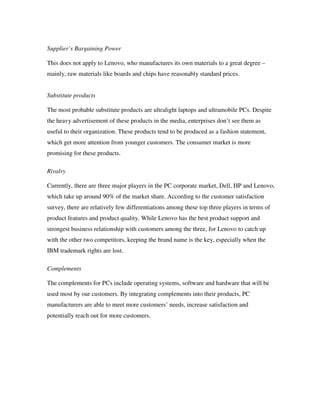 Supplier’s Bargaining Power
This does not apply to Lenovo, who manufactures its own materials to a great degree –
mainly, raw materials like boards and chips have reasonably standard prices.
Substitute products
The most probable substitute products are ultralight laptops and ultramobile PCs. Despite
the heavy advertisement of these products in the media, enterprises don’t see them as
useful to their organization. These products tend to be produced as a fashion statement,
which get more attention from younger customers. The consumer market is more
promising for these products.
Rivalry
Currently, there are three major players in the PC corporate market, Dell, HP and Lenovo,
which take up around 90% of the market share. According to the customer satisfaction
survey, there are relatively few differentiations among these top three players in terms of
product features and product quality. While Lenovo has the best product support and
strongest business relationship with customers among the three, for Lenovo to catch up
with the other two competitors, keeping the brand name is the key, especially when the
IBM trademark rights are lost.
Complements
The complements for PCs include operating systems, software and hardware that will be
used most by our customers. By integrating complements into their products, PC
manufacturers are able to meet more customers’ needs, increase satisfaction and
potentially reach out for more customers.
 