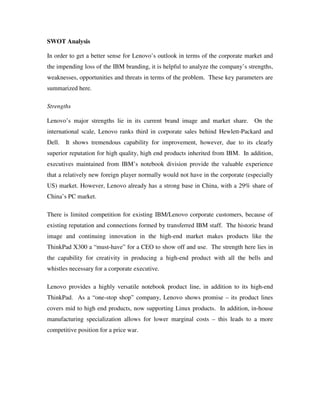 SWOT Analysis
In order to get a better sense for Lenovo’s outlook in terms of the corporate market and
the impending loss of the IBM branding, it is helpful to analyze the company’s strengths,
weaknesses, opportunities and threats in terms of the problem. These key parameters are
summarized here.
Strengths
Lenovo’s major strengths lie in its current brand image and market share. On the
international scale, Lenovo ranks third in corporate sales behind Hewlett-Packard and
Dell. It shows tremendous capability for improvement, however, due to its clearly
superior reputation for high quality, high end products inherited from IBM. In addition,
executives maintained from IBM’s notebook division provide the valuable experience
that a relatively new foreign player normally would not have in the corporate (especially
US) market. However, Lenovo already has a strong base in China, with a 29% share of
China’s PC market.
There is limited competition for existing IBM/Lenovo corporate customers, because of
existing reputation and connections formed by transferred IBM staff. The historic brand
image and continuing innovation in the high-end market makes products like the
ThinkPad X300 a “must-have” for a CEO to show off and use. The strength here lies in
the capability for creativity in producing a high-end product with all the bells and
whistles necessary for a corporate executive.
Lenovo provides a highly versatile notebook product line, in addition to its high-end
ThinkPad. As a “one-stop shop” company, Lenovo shows promise – its product lines
covers mid to high end products, now supporting Linux products. In addition, in-house
manufacturing specialization allows for lower marginal costs – this leads to a more
competitive position for a price war.
 