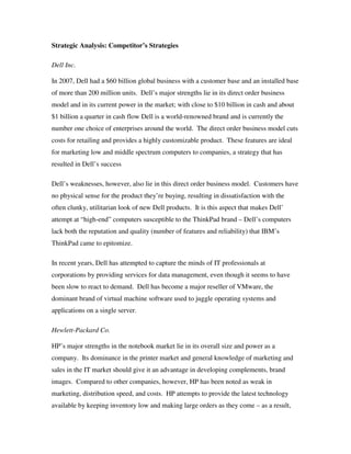 Strategic Analysis: Competitor’s Strategies
Dell Inc.
In 2007, Dell had a $60 billion global business with a customer base and an installed base
of more than 200 million units. Dell’s major strengths lie in its direct order business
model and in its current power in the market; with close to $10 billion in cash and about
$1 billion a quarter in cash flow Dell is a world-renowned brand and is currently the
number one choice of enterprises around the world. The direct order business model cuts
costs for retailing and provides a highly customizable product. These features are ideal
for marketing low and middle spectrum computers to companies, a strategy that has
resulted in Dell’s success
Dell’s weaknesses, however, also lie in this direct order business model. Customers have
no physical sense for the product they’re buying, resulting in dissatisfaction with the
often clunky, utilitarian look of new Dell products. It is this aspect that makes Dell’
attempt at “high-end” computers susceptible to the ThinkPad brand – Dell’s computers
lack both the reputation and quality (number of features and reliability) that IBM’s
ThinkPad came to epitomize.
In recent years, Dell has attempted to capture the minds of IT professionals at
corporations by providing services for data management, even though it seems to have
been slow to react to demand. Dell has become a major reseller of VMware, the
dominant brand of virtual machine software used to juggle operating systems and
applications on a single server.
Hewlett-Packard Co.
HP’s major strengths in the notebook market lie in its overall size and power as a
company. Its dominance in the printer market and general knowledge of marketing and
sales in the IT market should give it an advantage in developing complements, brand
images. Compared to other companies, however, HP has been noted as weak in
marketing, distribution speed, and costs. HP attempts to provide the latest technology
available by keeping inventory low and making large orders as they come – as a result,
 