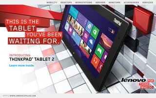 MOBILITY   DESKTOPS   WORKSTATIONS   SERVERS   MONITORS   ACCESSORIES   SERVICES




  THIS IS THE
     TABLET
                   YOU’VE BEEN
    WAITING FOR.
     INTRODUCING
     THINKPAD® TABLET 2
     Learn more inside.




HTTP://WWW.LENOVOCATALOG.COM
 