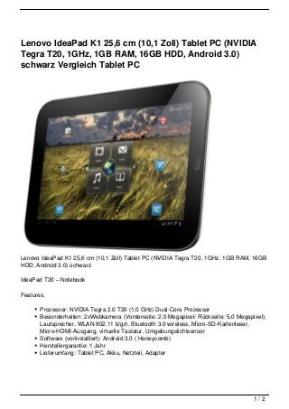 Lenovo IdeaPad K1 25,6 cm (10,1 Zoll) Tablet PC (NVIDIA
Tegra T20, 1GHz, 1GB RAM, 16GB HDD, Android 3.0)
schwarz Vergleich Tablet PC




Lenovo IdeaPad K1 25,6 cm (10,1 Zoll) Tablet PC (NVIDIA Tegra T20, 1GHz, 1GB RAM, 16GB
HDD, Android 3.0) schwarz

IdeaPad T20 – Notebook

Features:

       Prozessor: NVIDIA Tegra 2.0 T20 (1,0 GHz) Dual-Core Prozessor
       Besonderheiten: 2xWebkamera (Vorderseite: 2,0 Megapixel/ Rückseite: 5,0 Megapixel),
       Lautsprecher, WLAN 802.11 b/g/n, Bluetooth 3.0 wireless, Micro-SD-Kartenleser,
       Micro-HDMI-Ausgang, virtuelle Tastatur, Umgebungslichtsensor
       Software (vorinstalliert): Android 3.0 ( Honeycomb)
       Herstellergarantie: 1 Jahr
       Lieferumfang: Tablet PC, Akku, Netzteil, Adapter




                                                                                     1/2
 